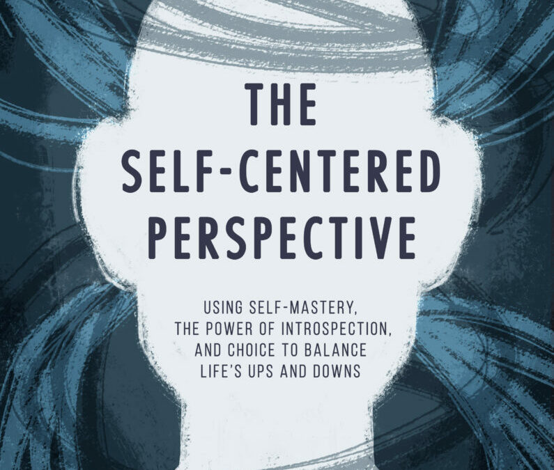 The Self-Centered Perspective: Using Self-Mastery, The Power of Introspection, and Choice to Balance Life’s Ups and Downs
